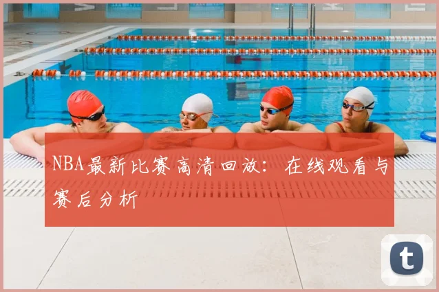 NBA最新比赛高清回放：在线观看与赛后分析