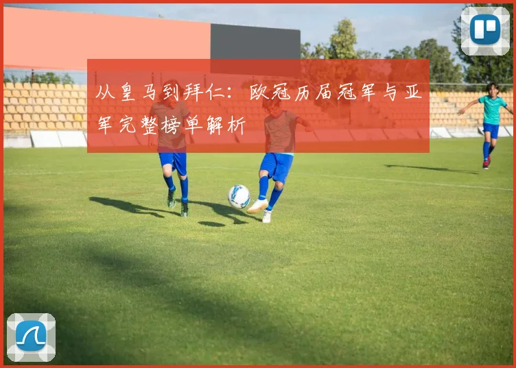 从皇马到拜仁：欧冠历届冠军与亚军完整榜单解析