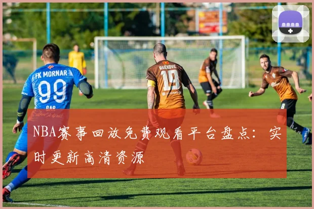 NBA赛事回放免费观看平台盘点：实时更新高清资源
