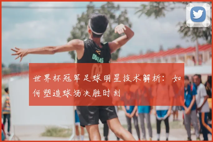 世界杯冠军足球明星技术解析：如何塑造球场决胜时刻